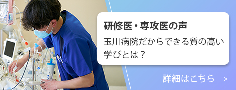 研修医・専攻医の声：玉川病院だからできる質の高い学びとは？詳細はこちら